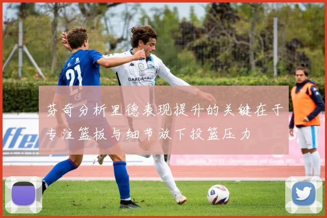 芬奇分析里德表现提升的关键在于专注篮板与细节放下投篮压力