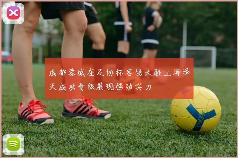 成都蓉城在足协杯客场大胜上海泽天成功晋级展现强劲实力