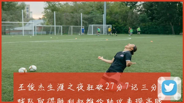 王俊杰生涯之夜狂砍27分7记三分助球队取得胜利赵维伦助攻表现亮眼