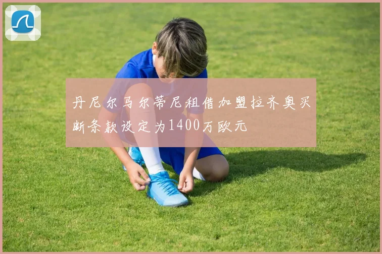 丹尼尔马尔蒂尼租借加盟拉齐奥买断条款设定为1400万欧元