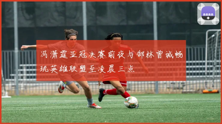 冯潇霆亚冠决赛前夜与郜林曾诚畅玩英雄联盟至凌晨三点