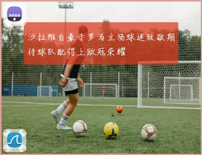 沙拉维自豪于罗马主场球迷致敬期待球队配得上欧冠荣耀