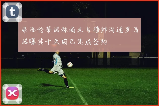 弗洛伦蒂诺称尚未与穆帅沟通罗马诺曝其十天前已完成签约
