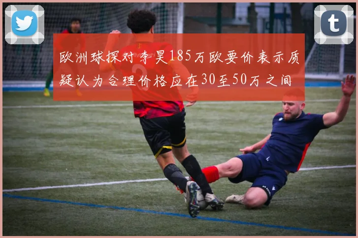 欧洲球探对李昊185万欧要价表示质疑认为合理价格应在30至50万之间