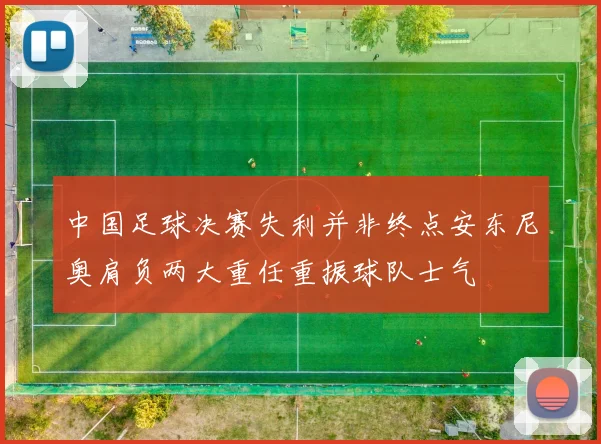 中国足球决赛失利并非终点安东尼奥肩负两大重任重振球队士气