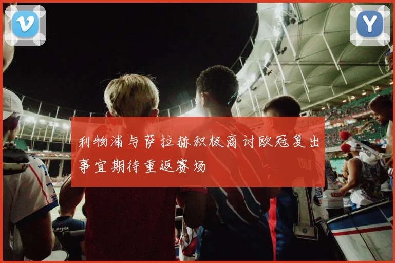 利物浦与萨拉赫积极商讨欧冠复出事宜期待重返赛场