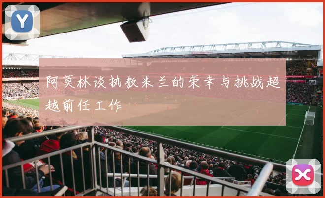 阿莫林谈执教米兰的荣幸与挑战超越前任工作