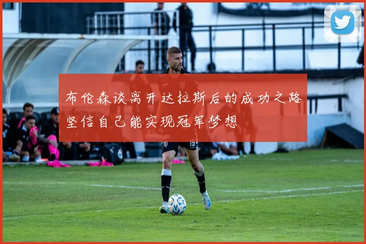 布伦森谈离开达拉斯后的成功之路坚信自己能实现冠军梦想
