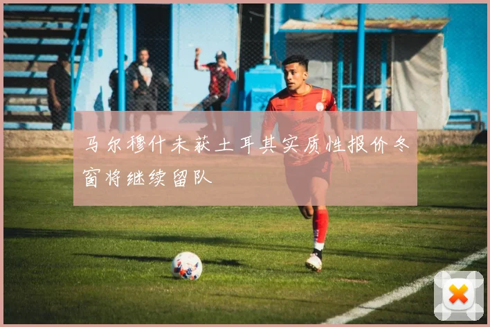 马尔穆什未获土耳其实质性报价冬窗将继续留队