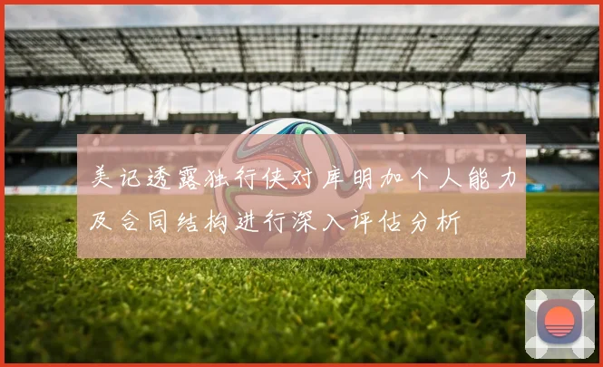 美记透露独行侠对库明加个人能力及合同结构进行深入评估分析