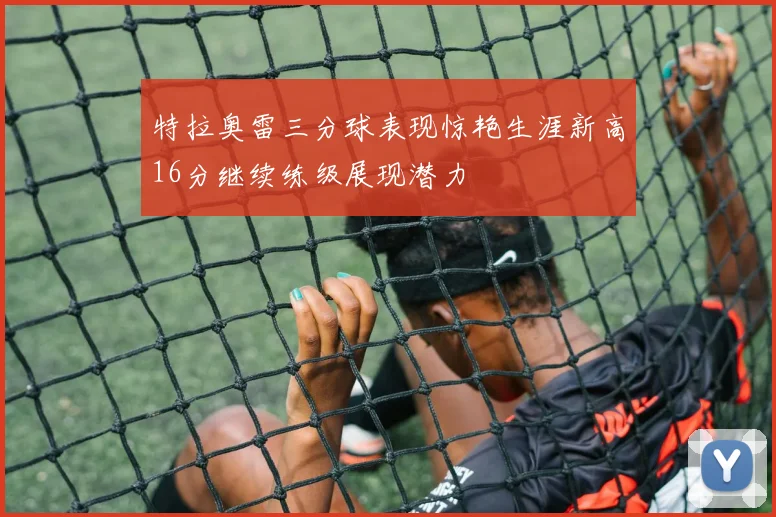 特拉奥雷三分球表现惊艳生涯新高16分继续练级展现潜力