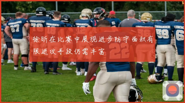 徐昕在比赛中展现进步防守面积有限进攻手段仍需丰富